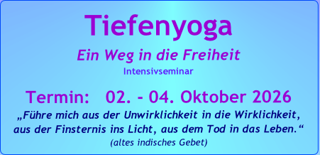Tiefenyoga
Ein Weg in die Freiheit
Intensivseminar

Termin:   02. - 04. Oktober 2026
„Führe mich aus der Unwirklichkeit in die Wirklichkeit, 
aus der Finsternis ins Licht, aus dem Tod in das Leben.“   
(altes indisches Gebet)