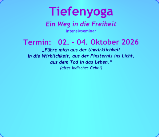 Tiefenyoga
Ein Weg in die Freiheit
Intensivseminar

Termin:   02. - 04. Oktober 2026
„Führe mich aus der Unwirklichkeit 
in die Wirklichkeit, aus der Finsternis ins Licht, 
aus dem Tod in das Leben.“   
(altes indisches Gebet)