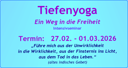 Tiefenyoga
Ein Weg in die Freiheit
Intensivseminar

Termin:   27.02. - 01.03.2026
„Führe mich aus der Unwirklichkeit 
in die Wirklichkeit, aus der Finsternis ins Licht, 
aus dem Tod in das Leben.“   
(altes indisches Gebet)