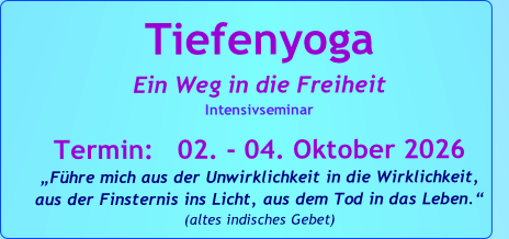 Tiefenyoga
Ein Weg in die Freiheit
Intensivseminar

Termin:   02. - 04. Oktober 2026
„Führe mich aus der Unwirklichkeit in die Wirklichkeit, 
aus der Finsternis ins Licht, aus dem Tod in das Leben.“   
(altes indisches Gebet)